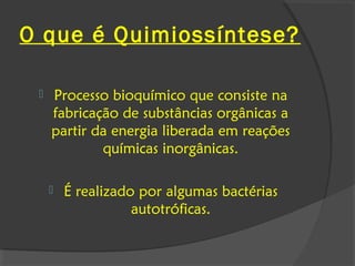 O que é Quimiossíntese?

    Processo bioquímico que consiste na
     fabricação de substâncias orgânicas a
     partir da energia liberada em reações
             químicas inorgânicas.

        É realizado por algumas bactérias
                    autotróficas.
 