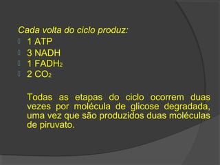 Cada volta do ciclo produz:
 1 ATP
 3 NADH
 1 FADH2
 2 CO2


  Todas as etapas do ciclo ocorrem duas
  vezes por molécula de glicose degradada,
  uma vez que são produzidos duas moléculas
  de piruvato.
 