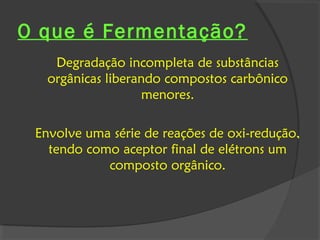 O que é Fermentação?
    Degradação incompleta de substâncias
   orgânicas liberando compostos carbônico
                    menores.

 Envolve uma série de reações de oxi-redução,
   tendo como aceptor final de elétrons um
            composto orgânico.
 