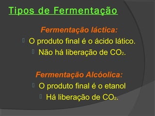 Tipos de Fermentação
       Fermentação láctica:
   O produto final é o ácido lático.
      Não há liberação de CO2.


      Fermentação Alcóolica:
      O produto final é o etanol
        Há liberação de CO2.
 