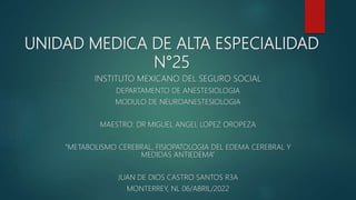 UNIDAD MEDICA DE ALTA ESPECIALIDAD
N°25
INSTITUTO MEXICANO DEL SEGURO SOCIAL
DEPARTAMENTO DE ANESTESIOLOGIA
MODULO DE NEUROANESTESIOLOGIA
MAESTRO: DR MIGUEL ANGEL LOPEZ OROPEZA
“METABOLISMO CEREBRAL, FISIOPATOLOGIA DEL EDEMA CEREBRAL Y
MEDIDAS ANTIEDEMA”
JUAN DE DIOS CASTRO SANTOS R3A
MONTERREY, NL 06/ABRIL/2022
 