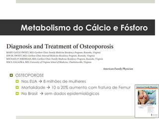 Metabolismo do Cálcio e Fósforo




 OSTEOPOROSE
   Nos EUA  8 milhões de mulheres
   Mortalidade  10 a 20% aumento com fratura de Femur
   No Brasil  sem dados epidemiológicos
 
