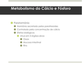 Metabolismo do Cálcio e Fósforo


 Paratormônio
   Hormônio secretado pelas paratireoides
   Controlado pela concentração de cálcio
   Efeitos biológicos
      Atua em 3 órgãos-alvos
         Ossos
         Mucosa intestinal
         Rins
 