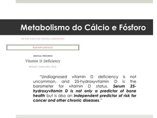 Metabolismo do Cálcio e Fósforo




      “Undiagnosed vitamin D deficiency is not
   uncommon, and 25-hydroxyvitamin D is the
   barometer for vitamin D status. Serum 25-
   hydroxyvitamin D is not only a predictor of bone
   health but is also an independent predictor of risk for
   cancer and other chronic diseases.”
 