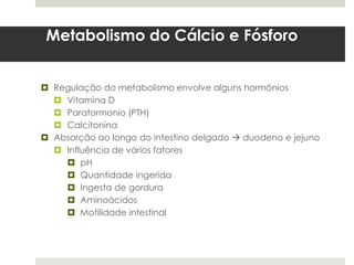 Metabolismo do Cálcio e Fósforo


 Regulação do metabolismo envolve alguns hormônios
   Vitamina D
   Paratormonio (PTH)
   Calcitonina
 Absorção ao longo do intestino delgado  duodeno e jejuno
   Influência de vários fatores
     pH
     Quantidade ingerida
     Ingesta de gordura
     Aminoácidos
     Motilidade intestinal
 