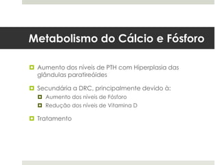 Metabolismo do Cálcio e Fósforo

 Aumento dos níveis de PTH com Hiperplasia das
  glândulas paratireóides

 Secundária a DRC, principalmente devido à:
   Aumento dos níveis de Fósforo
   Redução dos níveis de Vitamina D

 Tratamento
 
