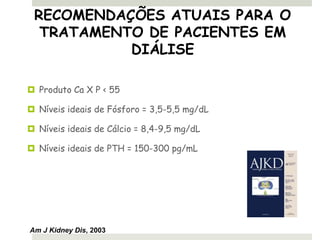 RECOMENDAÇÕES ATUAIS PARA O
  TRATAMENTO DE PACIENTES EM
           DIÁLISE

 Produto Ca X P < 55

 Níveis ideais de Fósforo = 3,5-5,5 mg/dL

 Níveis ideais de Cálcio = 8,4-9,5 mg/dL

 Níveis ideais de PTH = 150-300 pg/mL




Am J Kidney Dis, 2003
 