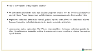 Como os carboidratos estão presentes na dieta?
• Os carboidratos encontrados numa dieta ocidental propiciam cerca de 45% das necessidades energéticas
dos indivíduos. Porém, eles precisam ser hidrolisados a monossacarídeos antes de serem absorvidos.
• O principal carboidrato de reserva é o amido, que está equivale a 45% a 60% dos carboidratos da dieta
humana. Enquanto o carboidrato de reserva dos tecidos animais é o glicogênio.
• A sacarose e a lactose representam 30 a 40% dos oligossacarídeos – formas do carboidrato que não são
absorvidos diretamente absorvidos na dieta. A sacarose está presente no açúcar, e a lactose é presente no
açúcar do leite.
 