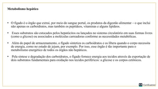 Metabolismo hepático
• O fígado é o órgão que extrai, por meio do sangue portal, os produtos da digestão alimentar – o que inclui
não apenas os carboidratos, mas também os peptídeos, vitaminas e alguns lipídeos.
• Esses substratos são estocados pelos hepatócitos ou lançados no sistema circulatório em suas formas livres
(como a glicose) ou associados a moléculas carreadoras conforme as necessidades metabólicas.
• Além do papel de armazenamento, o fígado sintetiza os carboidratos e os libera quando o corpo necessita
de energia, como no estado de jejum, por exemplo. Por isso, esse órgão é tão importante para o
metabolismo energético de todos os órgãos não hepáticos.
• Pela síntese e degradação dos carboidratos, o fígado fornece energia aos tecidos através da exportação de
dois substratos fundamentais para oxidação nos tecidos periféricos: a glicose e os corpos cetônicos.
 