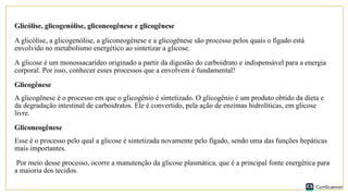 Glicólise, glicogenólise, gliconeogênese e glicogênese
A glicólise, a glicogenólise, a gliconeogênese e a glicogênese são processo pelos quais o fígado está
envolvido no metabolismo energético ao sintetizar a glicose.
A glicose é um monossacarídeo originado a partir da digestão do carboidrato e indispensável para a energia
corporal. Por isso, conhecer esses processos que a envolvem é fundamental!
Glicogênese
A glicogênese é o processo em que o glicogênio é sintetizado. O glicogênio é um produto obtido da dieta e
da degradação intestinal de carboidratos. Ele é convertido, pela ação de enzimas hidrolíticas, em glicose
livre.
Gliconeogênese
Esse é o processo pelo qual a glicose é sintetizada novamente pelo fígado, sendo uma das funções hepáticas
mais importantes.
Por meio desse processo, ocorre a manutenção da glicose plasmática, que é a principal fonte energética para
a maioria dos tecidos.
 