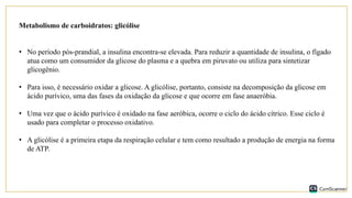 Metabolismo de carboidratos: glicólise
• No período pós-prandial, a insulina encontra-se elevada. Para reduzir a quantidade de insulina, o fígado
atua como um consumidor da glicose do plasma e a quebra em piruvato ou utiliza para sintetizar
glicogênio.
• Para isso, é necessário oxidar a glicose. A glicólise, portanto, consiste na decomposição da glicose em
ácido purívico, uma das fases da oxidação da glicose e que ocorre em fase anaeróbia.
• Uma vez que o ácido purívico é oxidado na fase aeróbica, ocorre o ciclo do ácido cítrico. Esse ciclo é
usado para completar o processo oxidativo.
• A glicólise é a primeira etapa da respiração celular e tem como resultado a produção de energia na forma
de ATP.
 