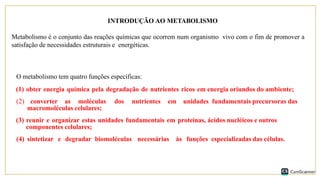 INTRODUÇÃO AO METABOLISMO
Metabolismo é o conjunto das reações químicas que ocorrem num organismo vivo com o fim de promover a
satisfação de necessidades estruturais e energéticas.
O metabolismo tem quatro funções específicas:
(1) obter energia química pela degradação de nutrientes ricos em energia oriundos do ambiente;
(2) converter as moléculas dos nutrientes em unidades fundamentais precursoras das
macromoléculas celulares;
(3) reunir e organizar estas unidades fundamentais em proteínas, ácidos nucléicos e outros
componentes celulares;
(4) sintetizar e degradar biomoléculas necessárias às funções especializadas das células.
 