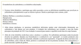 O metabolismo de carboidratos e os distúrbios relacionados
• Existem vários distúrbios e patologias que estão associados a erros ou deficiências metabólicas que envolvem os
carboidratos, principalmente as que se referem à glicose. Dentre as patologias mais comuns, estão:
Diabetes Mellitus e a resistência insulínica;
Hipoglicemia;
Síndrome Metabólica;
Doença celíaca;
Intolerância à lactose.
• Além dessas patologias, os processos metabólicos deficientes podem estar relacionados diretamente aos
carboidratos e não apenas aos seus produtos. A oxidação dos carboidratos, por exemplo, é uma das fontes
principais da produção de CO2. Essa oxidação é essencial para manter o equilíbrio ácido base do corpo humano.
• Além de evitar distúrbios ácido-base como a alcalose e a acidose. Os carboidratos participam ainda da pressão
alveolar nos pulmões. Quando essa biomolécula é o combustível a ser “queimado”, os tecidos produzem uma
molécula de CO2 para cada O2 consumido, afetando o coeficiente respiratório. A ingestão de dieta com baixo teor
de carboidrato, como a dieta de Atkins, promove a aceleração da lise de proteínas teciduais. Por consequência, à
perda muscular e quebra de gordura.
 