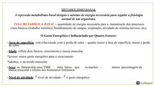 METABOLISMO BASAL
A expressão metabolismo basal designa o mínimo de energia necessária para regular a fisiologia
normal de um organismo.
TAXA METABÓLICA BASAL = quantidade de energia necessária para a manutenção dos processos
vitais básicos (trabalho osmótico, bombeamento do sangue, respiração, atividade do sistema nervoso, etc).
O Gasto Energético é Influenciado por Quatro Fatores:
-Área de superfície: está relacionada com a perda de calor – quanto maior a área de superfície, maior a perda
de calor.
-Idade: reflete dois fatores: crescimento e massa muscular.
*jovens: maior gasto energético para o crescimento
*adultos:  do tecido muscular
-Sexo: as fêmeas têm uma TMB mais baixa que osmachos – menor porcentagem de
massa muscular e efeitos dos hormônios femininos.
-Nível de atividade:  nível de atividade -  o gasto energético
 