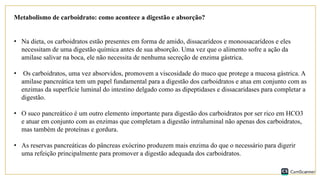 Metabolismo de carboidrato: como acontece a digestão e absorção?
• Na dieta, os carboidratos estão presentes em forma de amido, dissacarídeos e monossacarídeos e eles
necessitam de uma digestão química antes de sua absorção. Uma vez que o alimento sofre a ação da
amilase salivar na boca, ele não necessita de nenhuma secreção de enzima gástrica.
• Os carboidratos, uma vez absorvidos, promovem a viscosidade do muco que protege a mucosa gástrica. A
amilase pancreática tem um papel fundamental para a digestão dos carboidratos e atua em conjunto com as
enzimas da superfície luminal do intestino delgado como as dipeptidases e dissacaridases para completar a
digestão.
• O suco pancreático é um outro elemento importante para digestão dos carboidratos por ser rico em HCO3
e atuar em conjunto com as enzimas que completam a digestão intraluminal não apenas dos carboidratos,
mas também de proteínas e gordura.
• As reservas pancreáticas do pâncreas exócrino produzem mais enzima do que o necessário para digerir
uma refeição principalmente para promover a digestão adequada dos carboidratos.
 