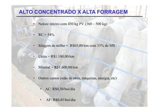 ALTO CONCENTRADO X ALTA FORRAGEM

    •   Nelore inteiro com 430 kg PV (360 – 500 kg)

    •   RC = 54%

    •   Silagem de milho = R$65,00/ton com 33% de MS

    •   Uréia = R$1.100,00/ton
                R$1 100 00/ton

    •   Mineral = R$1.600,00/ton
                   $     ,

    •   Outros custos (mão de obra, máquinas, energia, etc)

         •   AC: R$0,30/boi/dia

         •   AF: R$0,45/boi/dia
 