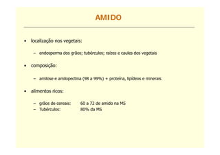 AMIDO


•   localização nos vegetais:

     – endosperma dos grãos; tubérculos; raízes e caules dos vegetais


•   composição:

     – amilose e amilopectina (98 a 99%) + proteína, lipídeos e minerais
         il        il    ti                   t í    li íd       i    i


•   alimentos ricos:

     – grãos de cereais:     60 a 72 de amido na MS
     – Tubérculos:           80% da MS
 