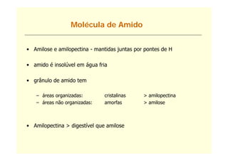 Molécula de Amido


• Amilose e amilopectina - mantidas juntas por pontes de H

• amido é insolúvel em água fria

• grânulo de amido tem

   – áreas organizadas:        cristalinas    > amilopectina
   – áreas não organizadas:    amorfas        > amilose



• Amilopectina > digestível que amilose
 