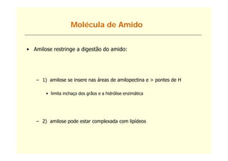 Molécula de Amido


• Amilose restringe a digestão do amido:




   – 1) amilose se insere nas áreas de amilopectina e > pontes de H

       • limita inchaço dos grãos e a hidrólise enzimática




   – 2) amilose pode estar complexada com lipídeos
 