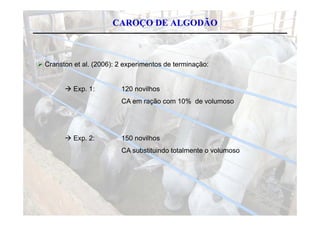 CAROÇO DE ALGODÃO



C
 Cranston et al. (2006) 2 experimentos de terminação:
                 (2006):


        E
         Exp. 1:
              1           120 novilhos
                                 ilh
                          CA em ração com 10% de volumoso




         Exp 2:
          Exp.            150 novilhos
                          CA substituindo totalmente o volumoso
 