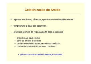 Gelatinização do Amido


• agentes mecânicos, térmicos, químicos ou combinações destes

• temperatura e água são essenciais

• processo se inicia da região amorfa para a cristalina

    –   grão absorve água e incha
    –   parte da amilose é exudada
    –   perda irreversível da estrutura nativa da molécula
    –   quebra das pontes de H nas áreas cristalinas



         • grão se torna mais suceptível à degradação enzimática
             ã                      í              ã       á
 