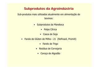 Subprodutos da Agroindústria
Sub-produtos mais utilizados atualmente em alimentação de
                         bovinos:

               • Subprodutos da Mandioca

                     • Polpa Cítrica

                    • Casca de Soja

   • Farelo de Glúten de Milho - 21 (Refinazil, Promill)

                    • F l de Trigo
                      Farelo d T i

                 • Resíduo de Cervejaria

                  • Caroço de Algodão
 