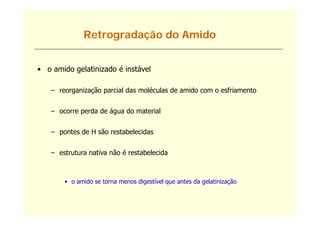 Retrogradação do Amido


• o amido gelatinizado é instável

   – reorganização parcial das moléculas de amido com o esfriamento
                ã                 é


   – ocorre perda de água do material


   – pontes de H são restabelecidas


   – estrutura nativa não é restabelecida



       • o amido se torna menos digestível que antes da gelatinização
 