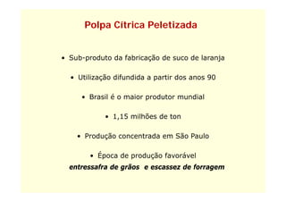 Polpa Cítrica Peletizada


• Sub-produto d f b
    b    d    da fabricação de suco de laranja
                         ã d        d l

  • Utilização difundida a partir dos anos 90

     • Brasil é o maior produtor mundial

            • 1,15 milhões de ton

    • Produção concentrada em São Paulo

        • Época de produção favorável
  entressafra de grãos e escassez de forragem
                 g                        g
 