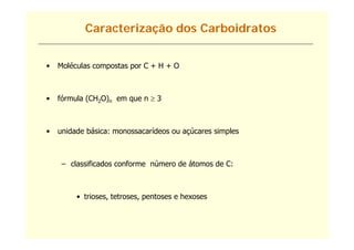 Caracterização dos Carboidratos


•   Moléculas compostas por C + H + O



•   fórmula (CH2O)n em que n  3
    fó   l



•   unidade básica: monossacarídeos ou açúcares simples



     – classificados conforme número de átomos de C:



         • trioses, tetroses, pentoses e hexoses
 