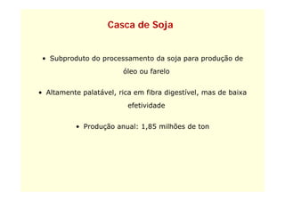 Casca de Soja


 • Subproduto do processamento da soja para produção de
                        óleo ou farelo


• Altamente palatável, rica em fibra digestível, mas de baixa
                          efetividade


          • Produção anual: 1,85 milhões de ton
 