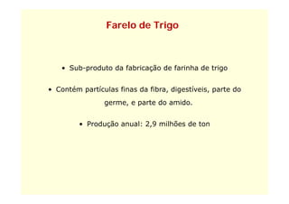 Farelo de Trigo



   • Sub-produto da fabricação de farinha de trigo


• Contém partículas finas da fibra, digestíveis, parte do
                germe,
                germe e parte do amido.
                                 amido


         • Produção anual: 2,9 milhões de ton
                           29
 