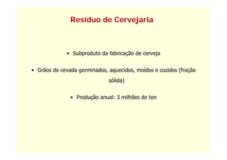 Resíduo de Cervejaria



              • Subproduto da fabricação de cerveja


• Grãos de cevada germinados, aquecidos, moídos e cozidos (fração
                              sólida)


               • Produção anual: 3 milhões de ton
 