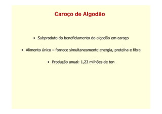 Caroço de Algodão



      • Subproduto do beneficiamento do algodão em caroço


• Alimento único – fornece simultaneamente energia, proteína e fibra


              • Produção anual: 1,23 milhões de ton
 