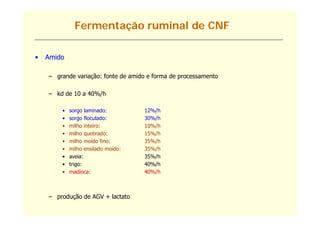 Fermentação ruminal de CNF

•   Amido

    – grande variação: fonte de amido e forma de processamento

    – kd de 10 a 40%/h

        •   sorgo laminado:
                g                   12%/h
                                       /
        •   sorgo floculado:        30%/h
        •   milho inteiro:          10%/h
        •   milho quebrado:         15%/h
        •   milho moído fino:       35%/h
        •   milho ensilado moído:   35%/h
        •   aveia:                  35%/h
        •   trigo:                  40%/h
        •   madioca:                40%/h



    – produção de AGV + lactato
 