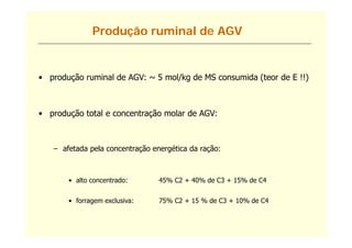 Produção ruminal de AGV


• produção ruminal de AGV: ~ 5 mol/kg de MS consumida (teor de E !!)



• produção total e concentração molar de AGV:



   – afetada pela concentração energética da ração:
             p             ç       g           ç



       • alto concentrado:       45% C2 + 40% de C3 + 15% de C4


       • forragem exclusiva:     75% C2 + 15 % de C3 + 10% de C4
 