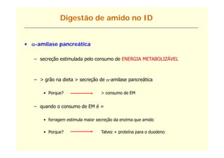 Digestão de amido no ID


• -amilase pancreática
    amilase

   – secreção estimulada p
          ç              pelo consumo de ENERGIA METABOLIZÁVEL



   – > grão na dieta > secreção de -amilase pancreática
                                     amilase

       • Porque?                   > consumo de EM


   – quando o consumo de EM é =

       • forragem estimula maior secreção da enzima que amido

       • Porque?                   Talvez + proteína para o duodeno
 