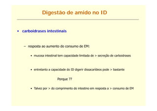 Digestão de amido no ID


• carboidrases intestinais



   – resposta ao aumento do consumo de EM:

       • mucosa intestinal tem capacidade limitada de > secreção de carboidrases



       • entretanto a capacidade do ID digerir dissacarídeos pode > bastante


                          Porque ??
                             q

       • Talvez por > do comprimento do intestino em resposta a > consumo de EM
 