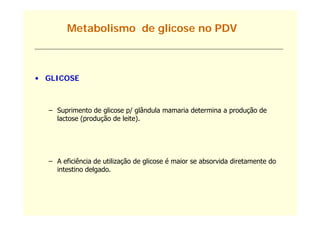 Metabolismo de glicose no PDV



• GLICOSE



  – Suprimento de glicose p/ glândula mamaria determina a produção de
       p           g          g                           p    ç
    lactose (produção de leite).




  – A eficiência de utilização de g
                           ç      glicose é maior se absorvida diretamente do
    intestino delgado.
 