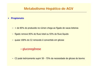 Metabolismo Hepático de AGV

• Propionato



   – > de 85% do produzido no rúmen chega ao fígado de vacas leiteiras

   – fígado remove 85% do fluxo total ou 93% do fluxo líquido

   – quase 100% do C2 removido é convertido em glicose



           – gluconegênese
             g      g


   – C3 pode teóricamente suprir 50 - 75% da necessidade de glicose do bovino
 
