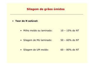 Silagem de g
               g      grãos úmidos



• Teor de N solúvel:



      • Milho moído ou laminado:   10 – 15% do NT



      • Silagem de MU laminado:    50 – 60% do NT



      • Silagem de UM moído:       60 – 80% do NT
 