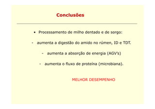 Conclusões


    • Processamento de milho dentado e de sorgo:

-    aumenta a digestão do amido no rúmen ID e TDT.
                                    rúmen,     TDT

          -    aumenta a absorção de energia (AGV s)
                                             (AGV’s)

      -       aumenta o fluxo de proteína (microbiana).



                            MELHOR DESEMPENHO
 
