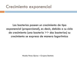 Crecimiento exponencial
Las bacterias poseen un crecimiento de tipo
exponencial (proporcional), es decir, debido a su ciclo
de crecimiento (una bacteria >> dos bacterias) su
crecimiento se expresa de manera logarítmica
Nicolás Pérez Quiroz – Cirujano Dentista
 