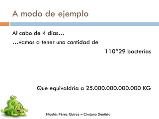 A modo de ejemplo
Al cabo de 4 días…
…vamos a tener una cantidad de
110^29 bacterias
Que equivaldría a 25.000.000.000.000 KG
Nicolás Pérez Quiroz – Cirujano Dentista
 