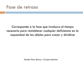Fase de retraso
Corresponde a la fase que involucra el tiempo
necesario para restablecer cualquier deficiencia en la
capacidad de las células para crecer y dividirse
Nicolás Pérez Quiroz – Cirujano Dentista
 