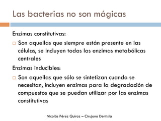 Las bacterias no son mágicas
Enzimas constitutivas:
¨  Son aquellas que siempre están presente en las
células, se incluyen todas las enzimas metabólicas
centrales
Enzimas inducibles:
¨  Son aquellas que sólo se sintetizan cuando se
necesitan, incluyen enzimas para la degradación de
compuestos que se puedan utilizar por las enzimas
constitutivas
Nicolás Pérez Quiroz – Cirujano Dentista
 
