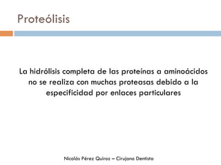 Proteólisis
La hidrólisis completa de las proteínas a aminoácidos
no se realiza con muchas proteasas debido a la
especificidad por enlaces particulares
Nicolás Pérez Quiroz – Cirujano Dentista
 