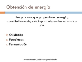 Obtención de energía
Los procesos que proporcionan energía,
cuantitativamente, más importantes en los seres vivos
son:
¨  Oxidación
¨  Fotosíntesis
¨  Fermentación
Nicolás Pérez Quiroz – Cirujano Dentista
 