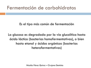 Fermentación de carbohidratos
Es el tipo más común de fermentación
La glucosa es degradada por la vía glucolítica hasta
ácido láctico (bacterias homofermentativas), o bien
hasta etanol y ácidos orgánicos (bacterias
heterofermentativas)
Nicolás Pérez Quiroz – Cirujano Dentista
 