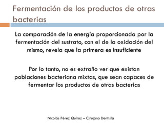 Fermentación de los productos de otras
bacterias
La comparación de la energía proporcionada por la
fermentación del sustrato, con el de la oxidación del
mismo, revela que la primera es insuficiente
Por lo tanto, no es extraño ver que existan
poblaciones bacteriana mixtas, que sean capaces de
fermentar los productos de otras bacterias
Nicolás Pérez Quiroz – Cirujano Dentista
 