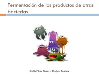 Fermentación de los productos de otras
bacterias
Nicolás Pérez Quiroz – Cirujano Dentista
 